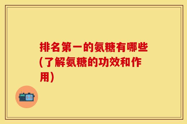 排名第一的氨糖有哪些(了解氨糖的功效和作用)