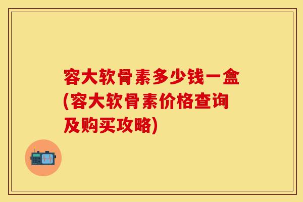 容大软骨素多少钱一盒(容大软骨素价格查询及购买攻略) 容大软骨素多少钱一盒(容大软骨素价格查询及购买攻略)