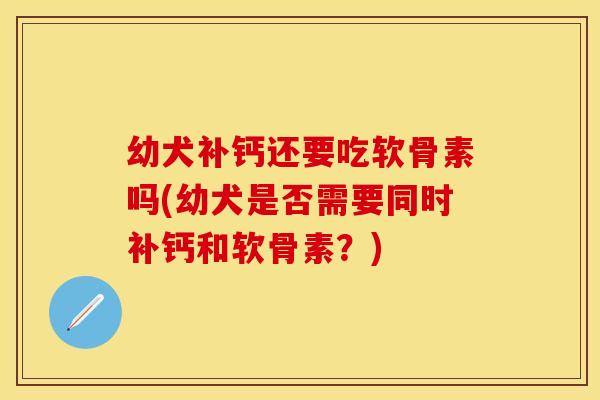 幼犬补钙还要吃软骨素吗(幼犬是否需要同时补钙和软骨素？)