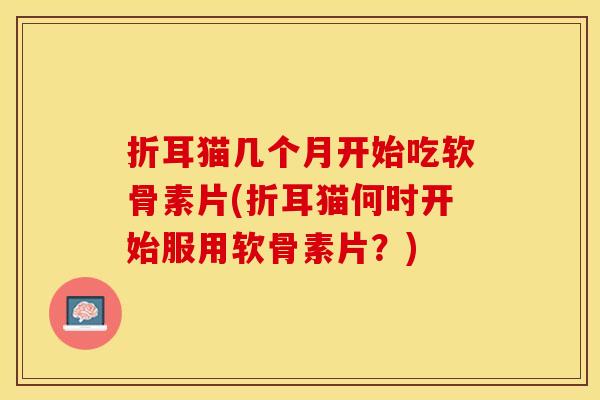 折耳猫几个月开始吃软骨素片(折耳猫何时开始服用软骨素片？)