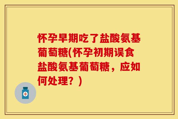 怀孕早期吃了盐酸氨基葡萄糖(怀孕初期误食盐酸氨基葡萄糖，应如何处理？)