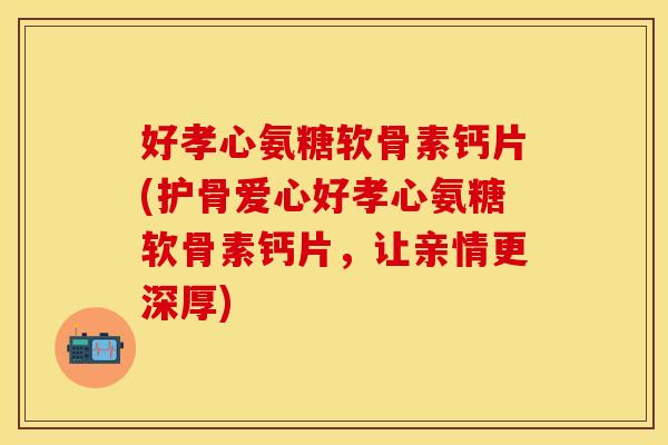 好孝心氨糖软骨素钙片(护骨爱心好孝心氨糖软骨素钙片，让亲情更深厚)