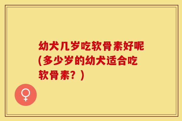 幼犬几岁吃软骨素好呢(多少岁的幼犬适合吃软骨素？)
