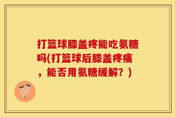 打篮球膝盖疼能吃氨糖吗(打篮球后膝盖,能否用氨糖缓解?) 打篮球膝盖疼能吃氨糖吗(打篮球后膝盖,能否用氨糖缓解?)