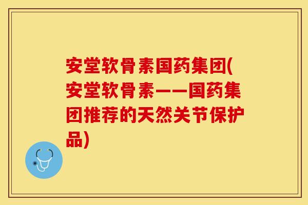 安堂软骨素国药集团(安堂软骨素——国药集团推荐的天然关节保护品)