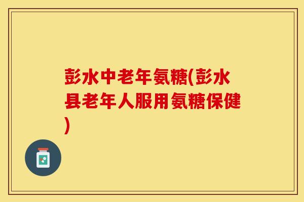 彭水中老年氨糖(彭水县老年人服用氨糖保健)