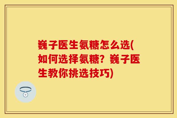 巍子医生氨糖怎么选(如何选择氨糖？巍子医生教你挑选技巧)