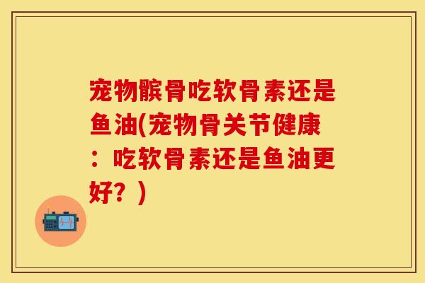宠物髌骨吃软骨素还是鱼油(宠物骨关节健康:吃软骨素还是鱼油更好?) 宠物髌骨吃软骨素还是鱼油(宠物骨关节健康:吃软骨素还是鱼油更好?)