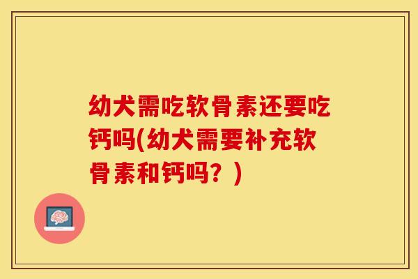 幼犬需吃软骨素还要吃钙吗(幼犬需要补充软骨素和钙吗？)