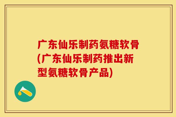 广东仙乐制药氨糖软骨(广东仙乐制药推出新型氨糖软骨产品) 广东仙乐制药氨糖软骨(广东仙乐制药推出新型氨糖软骨产品)