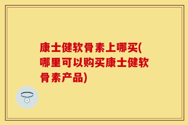 康士健软骨素上哪买(哪里可以购买康士健软骨素产品)