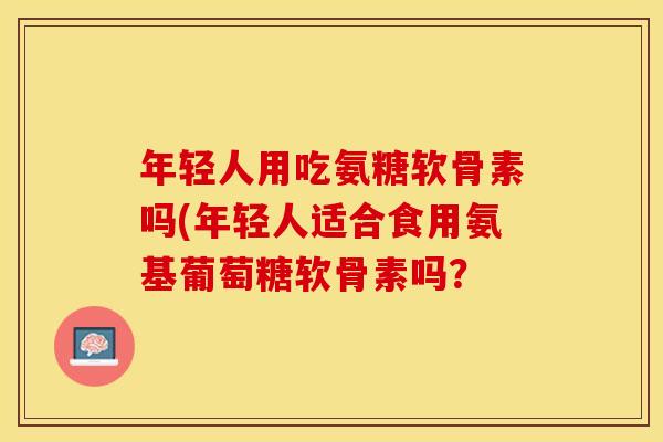 年轻人用吃氨糖软骨素吗(年轻人适合食用氨基葡萄糖软骨素吗？