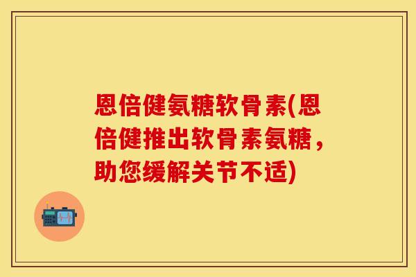 恩倍健氨糖软骨素(恩倍健推出软骨素氨糖，助您缓解关节不适)
