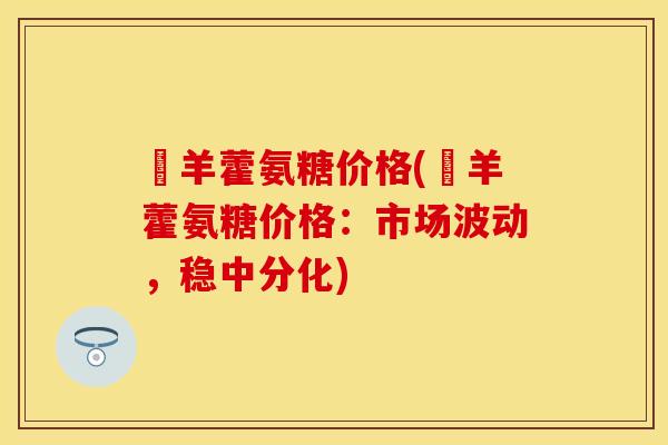 婬羊藿氨糖价格(婬羊藿氨糖价格：市场波动，稳中分化)