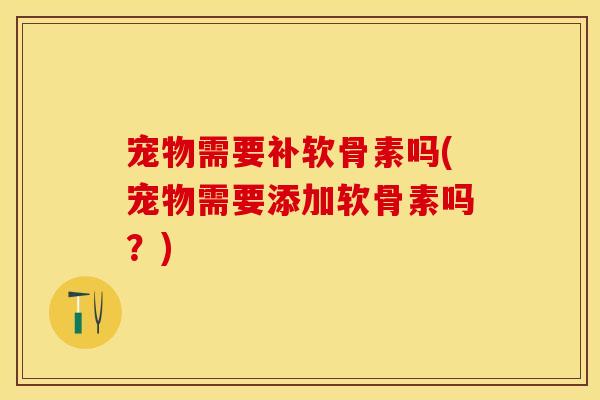 宠物需要补软骨素吗(宠物需要添加软骨素吗？)
