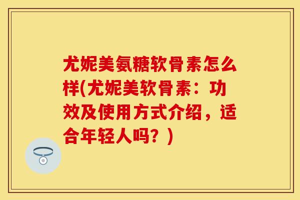 尤妮美氨糖软骨素怎么样(尤妮美软骨素：功效及使用方式介绍，适合年轻人吗？)