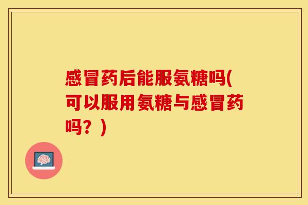 感冒药后能服氨糖吗(可以服用氨糖与感冒药吗？)