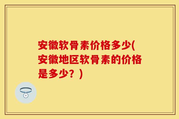 安徽软骨素价格多少(安徽地区软骨素的价格是多少？)