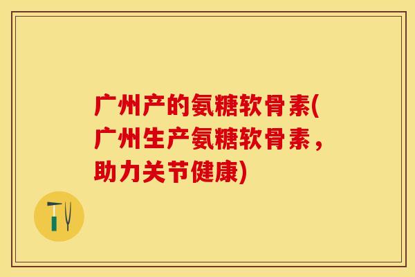 广州产的氨糖软骨素(广州生产氨糖软骨素,助力关节健康) 广州产的氨糖软骨素(广州生产氨糖软骨素,助力关节健康)