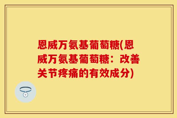恩威万氨基葡萄糖(恩威万氨基葡萄糖：改善关节疼痛的有效成分)