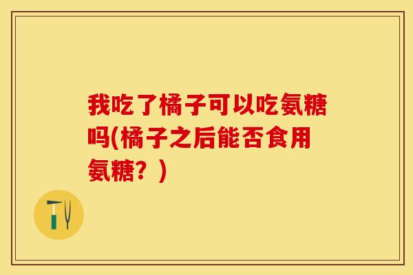 我吃了橘子可以吃氨糖吗(橘子之后能否食用氨糖？)