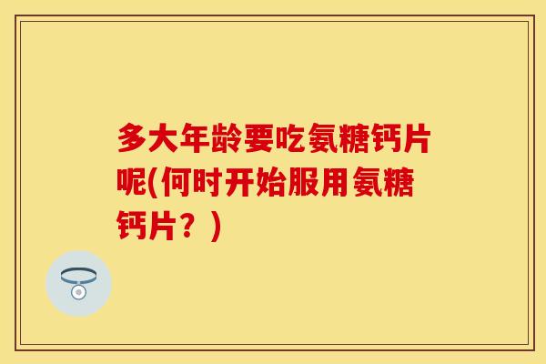 多大年龄要吃氨糖钙片呢(何时开始服用氨糖钙片？)