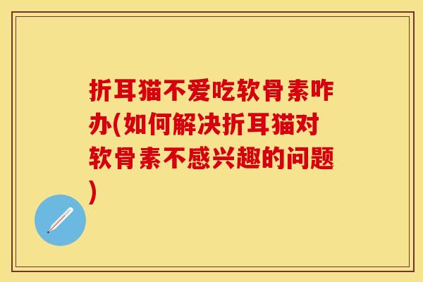 折耳猫不爱吃软骨素咋办(如何解决折耳猫对软骨素不感兴趣的问题)