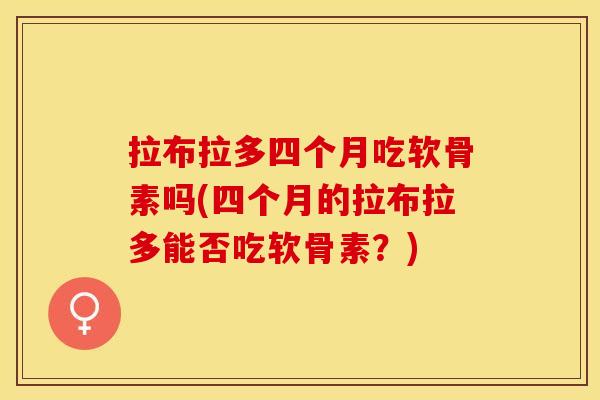 拉布拉多四个月吃软骨素吗(四个月的拉布拉多能否吃软骨素？)