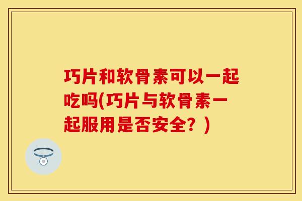 巧片和软骨素可以一起吃吗(巧片与软骨素一起服用是否安全?) 巧片和软骨素可以一起吃吗(巧片与软骨素一起服用是否安全?)
