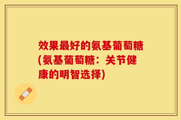 效果好的氨基葡萄糖(氨基葡萄糖：关节健康的明智选择)