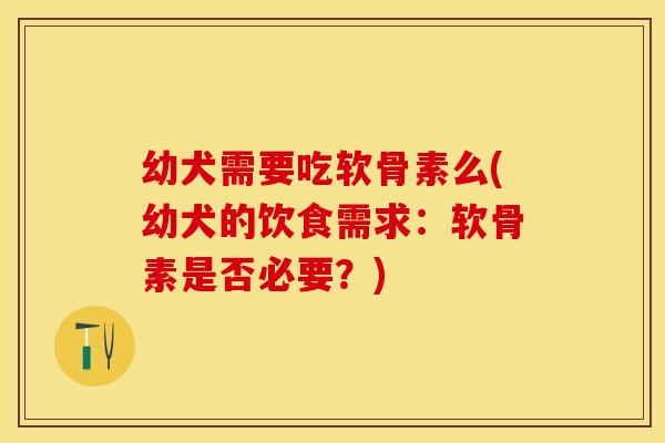 幼犬需要吃软骨素么(幼犬的饮食需求：软骨素是否必要？)