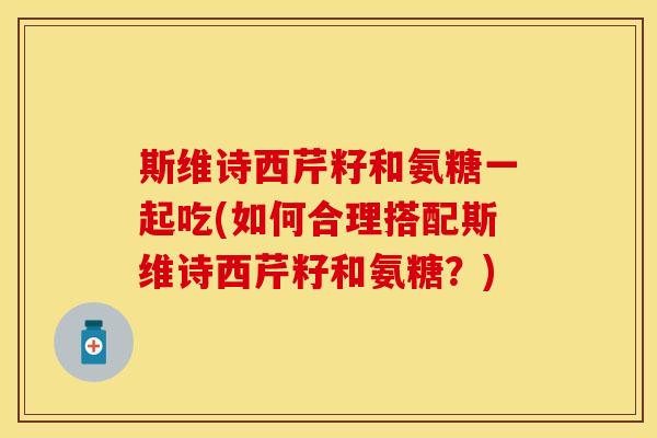 斯维诗西芹籽和氨糖一起吃(如何合理搭配斯维诗西芹籽和氨糖？)