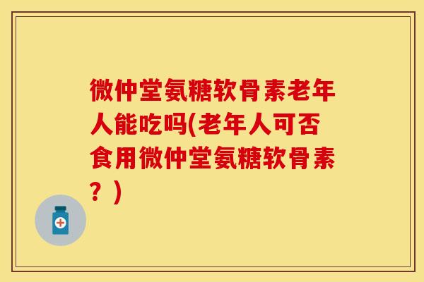微仲堂氨糖软骨素老年人能吃吗(老年人可否食用微仲堂氨糖软骨素？)