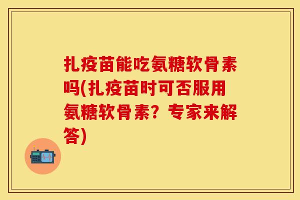 扎疫苗能吃氨糖软骨素吗(扎疫苗时可否服用氨糖软骨素？专家来解答)