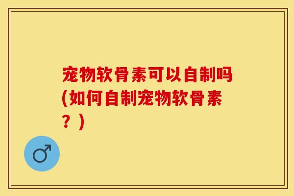 宠物软骨素可以自制吗(如何自制宠物软骨素?) 宠物软骨素可以自制吗(如何自制宠物软骨素?)