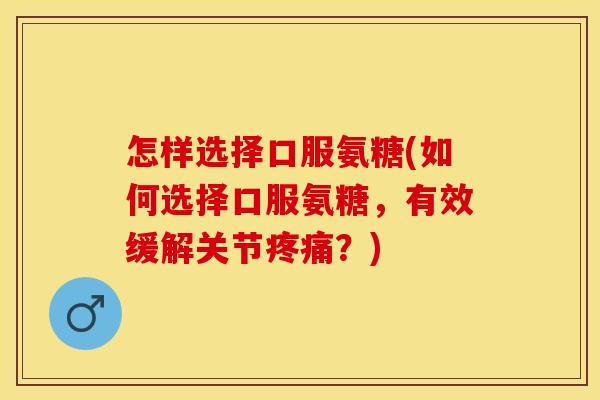 怎样选择口服氨糖(如何选择口服氨糖，有效缓解关节疼痛？)