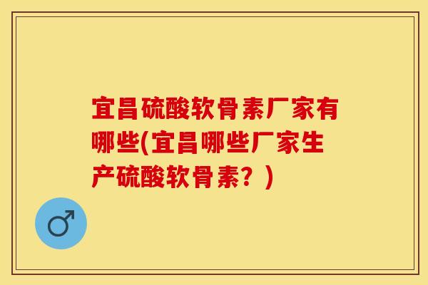 宜昌硫酸软骨素厂家有哪些(宜昌哪些厂家生产硫酸软骨素?) 宜昌硫酸软骨素厂家有哪些(宜昌哪些厂家生产硫酸软骨素?)