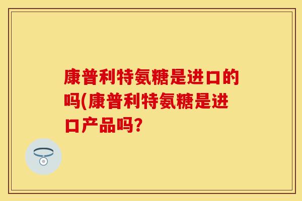 康普利特氨糖是进口的吗(康普利特氨糖是进口产品吗？