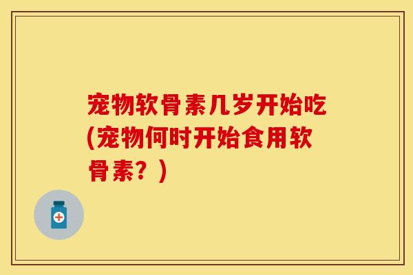 宠物软骨素几岁开始吃(宠物何时开始食用软骨素?) 宠物软骨素几岁开始吃(宠物何时开始食用软骨素?)