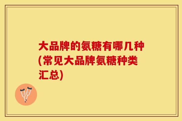 大品牌的氨糖有哪几种(常见大品牌氨糖种类汇总)