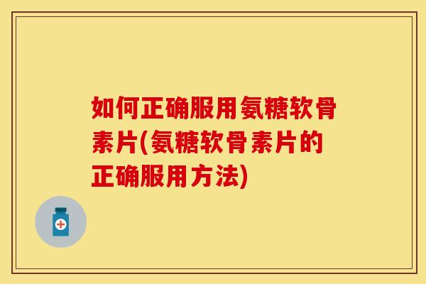 如何正确服用氨糖软骨素片(氨糖软骨素片的正确服用方法)