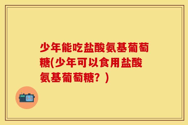 少年能吃盐酸氨基葡萄糖(少年可以食用盐酸氨基葡萄糖？)