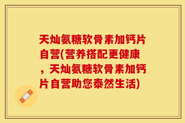 天灿氨糖软骨素加钙片自营(营养搭配更健康,天灿氨糖软骨素加钙片自营助您泰然生活) 天灿氨糖软骨素加钙片自营(营养搭配更健康,天灿氨糖软骨素加钙片自营助您泰然生活)