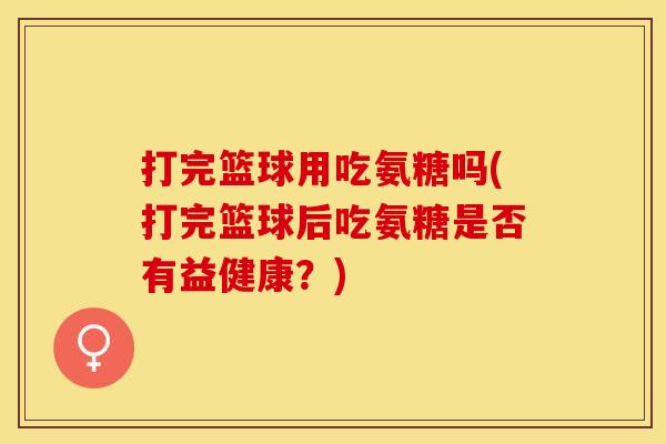 打完篮球用吃氨糖吗(打完篮球后吃氨糖是否有益健康?) 打完篮球用吃氨糖吗(打完篮球后吃氨糖是否有益健康?)