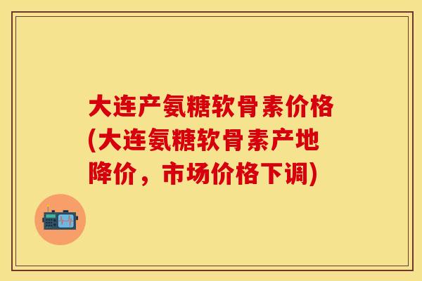 大连产氨糖软骨素价格(大连氨糖软骨素产地降价，市场价格下调)