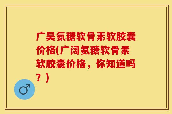 广昊氨糖软骨素软胶囊价格(广阔氨糖软骨素软胶囊价格，你知道吗？)