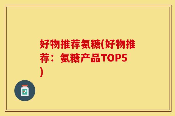 好物推荐氨糖(好物推荐:氨糖产品TOP5) 好物推荐氨糖(好物推荐:氨糖产品TOP5)