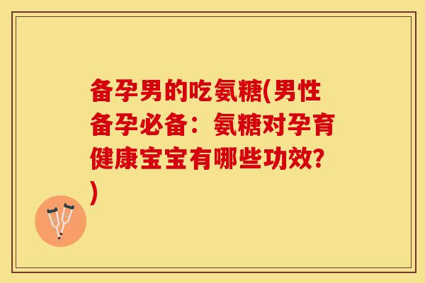 备孕男的吃氨糖(男性备孕必备：氨糖对孕育健康宝宝有哪些功效？)