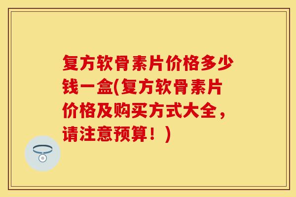复方软骨素片价格多少钱一盒(复方软骨素片价格及购买方式大全，请注意预算！)
