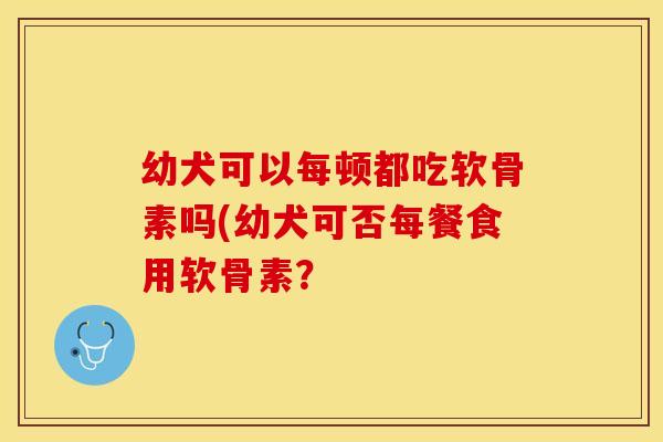 幼犬可以每顿都吃软骨素吗(幼犬可否每餐食用软骨素？